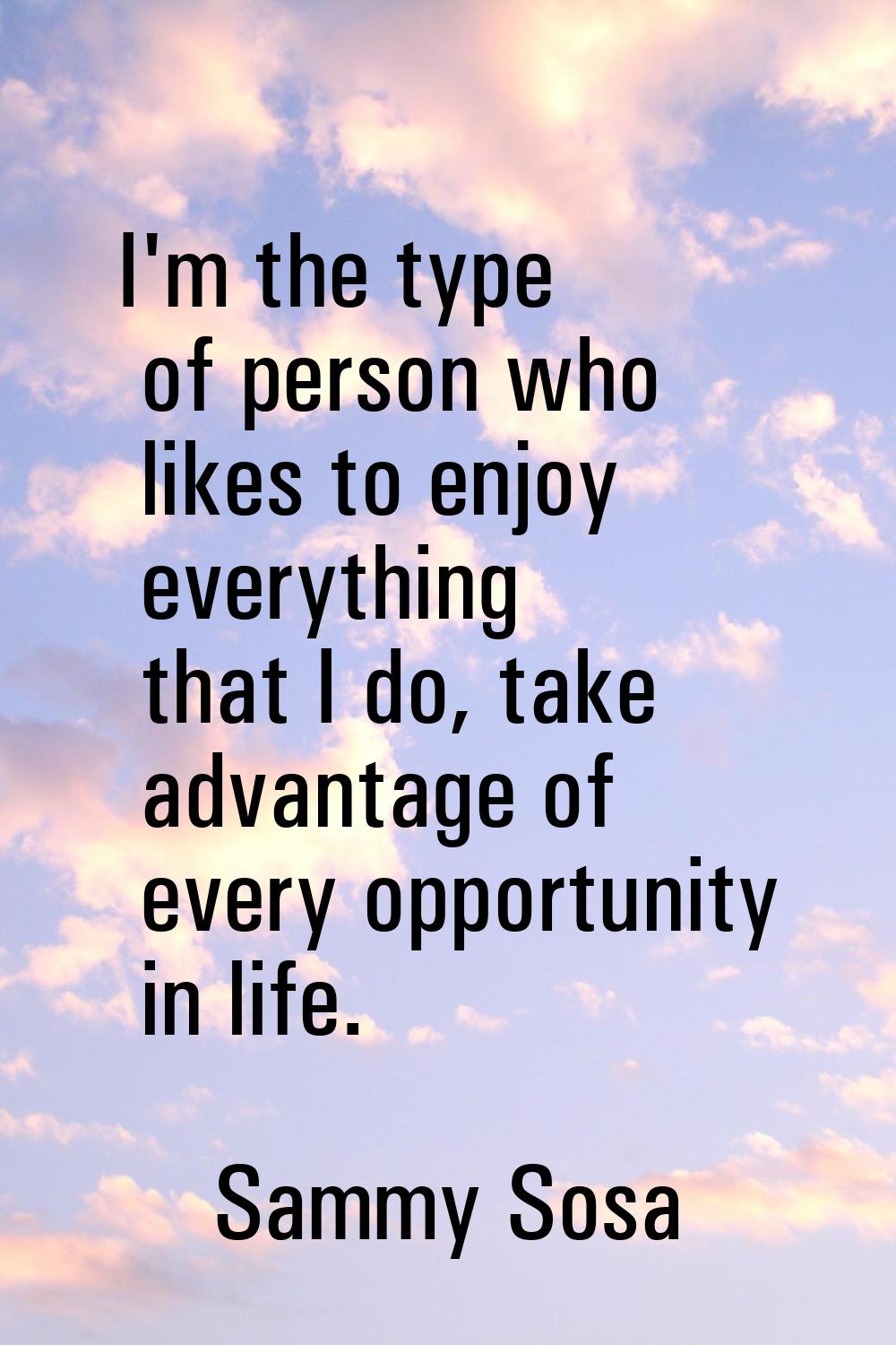 I'm the type of person who likes to enjoy everything that I do, take advantage of every opportunity