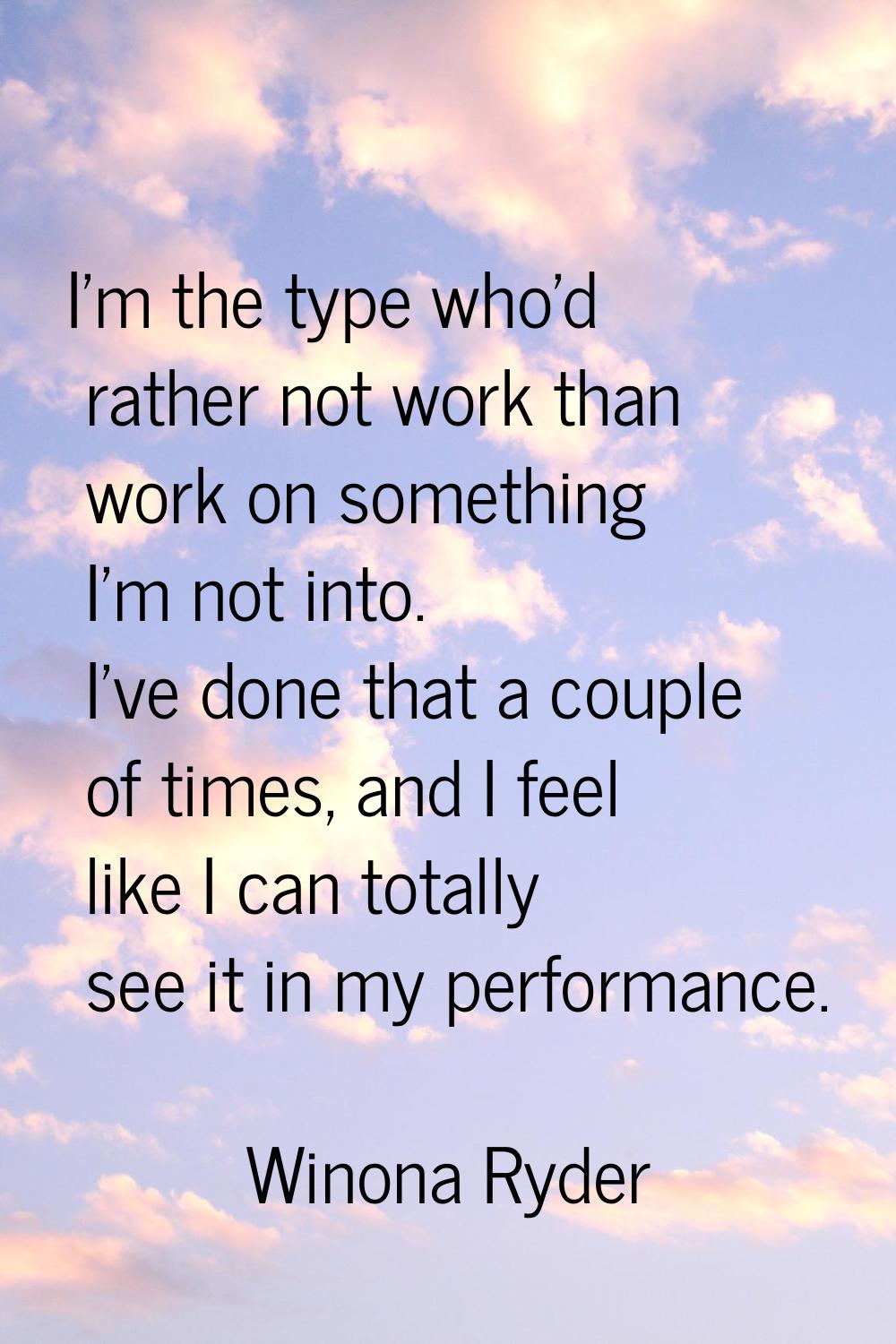 I'm the type who'd rather not work than work on something I'm not into. I've done that a couple of 
