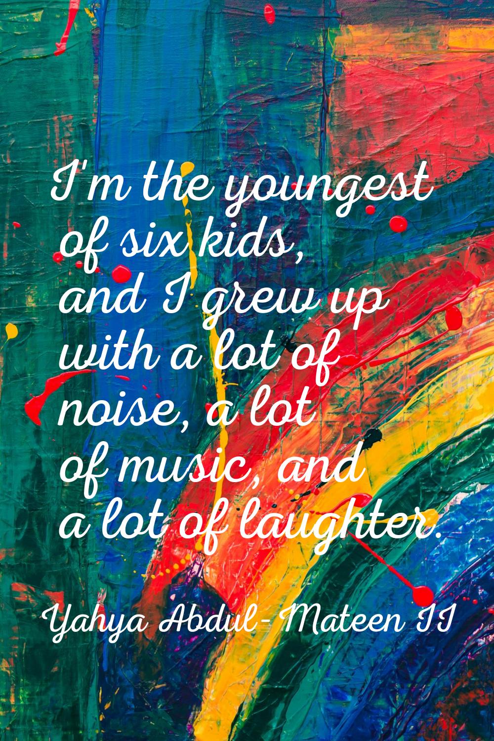 I'm the youngest of six kids, and I grew up with a lot of noise, a lot of music, and a lot of laugh