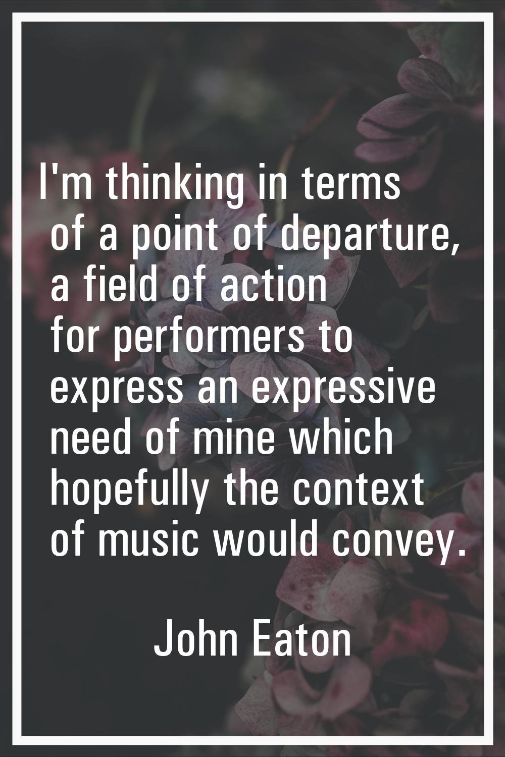 I'm thinking in terms of a point of departure, a field of action for performers to express an expre