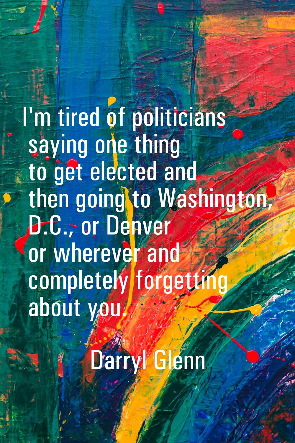I'm tired of politicians saying one thing to get elected and then going to Washington, D.C., or Den