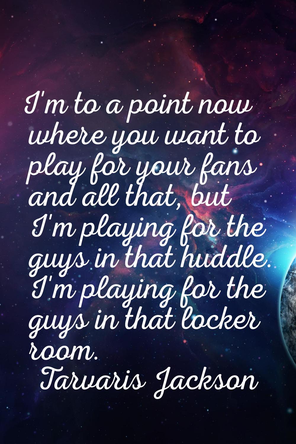 I'm to a point now where you want to play for your fans and all that, but I'm playing for the guys 