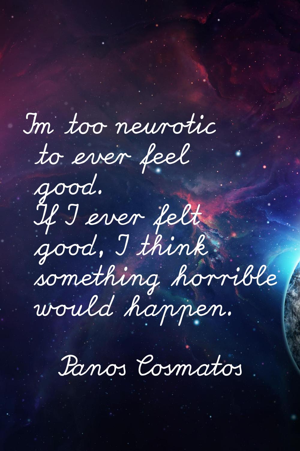 I'm too neurotic to ever feel good. If I ever felt good, I think something horrible would happen.