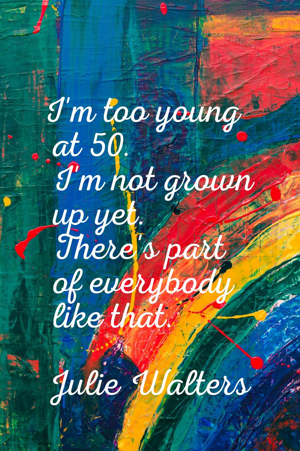 I'm too young at 50. I'm not grown up yet. There's part of everybody like that.
