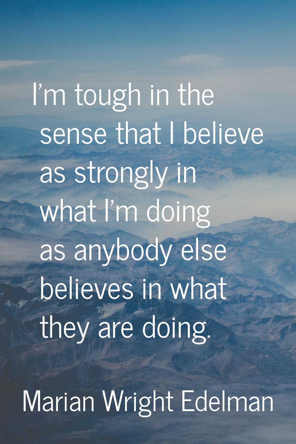 I'm tough in the sense that I believe as strongly in what I'm doing as anybody else believes in wha