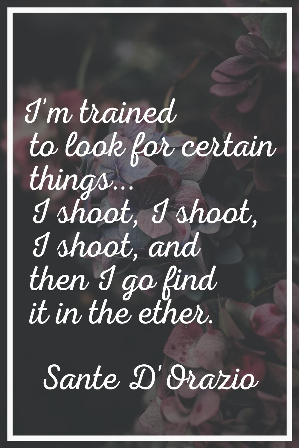 I'm trained to look for certain things... I shoot, I shoot, I shoot, and then I go find it in the e