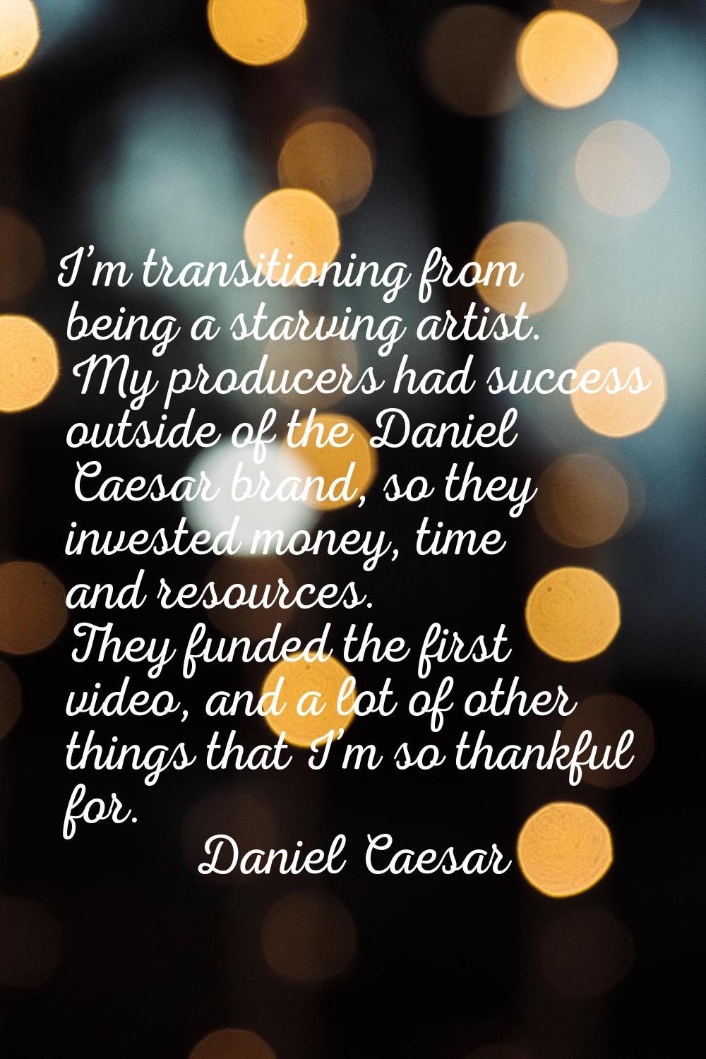 I’m transitioning from being a starving artist. My producers had success outside of the Daniel Caes