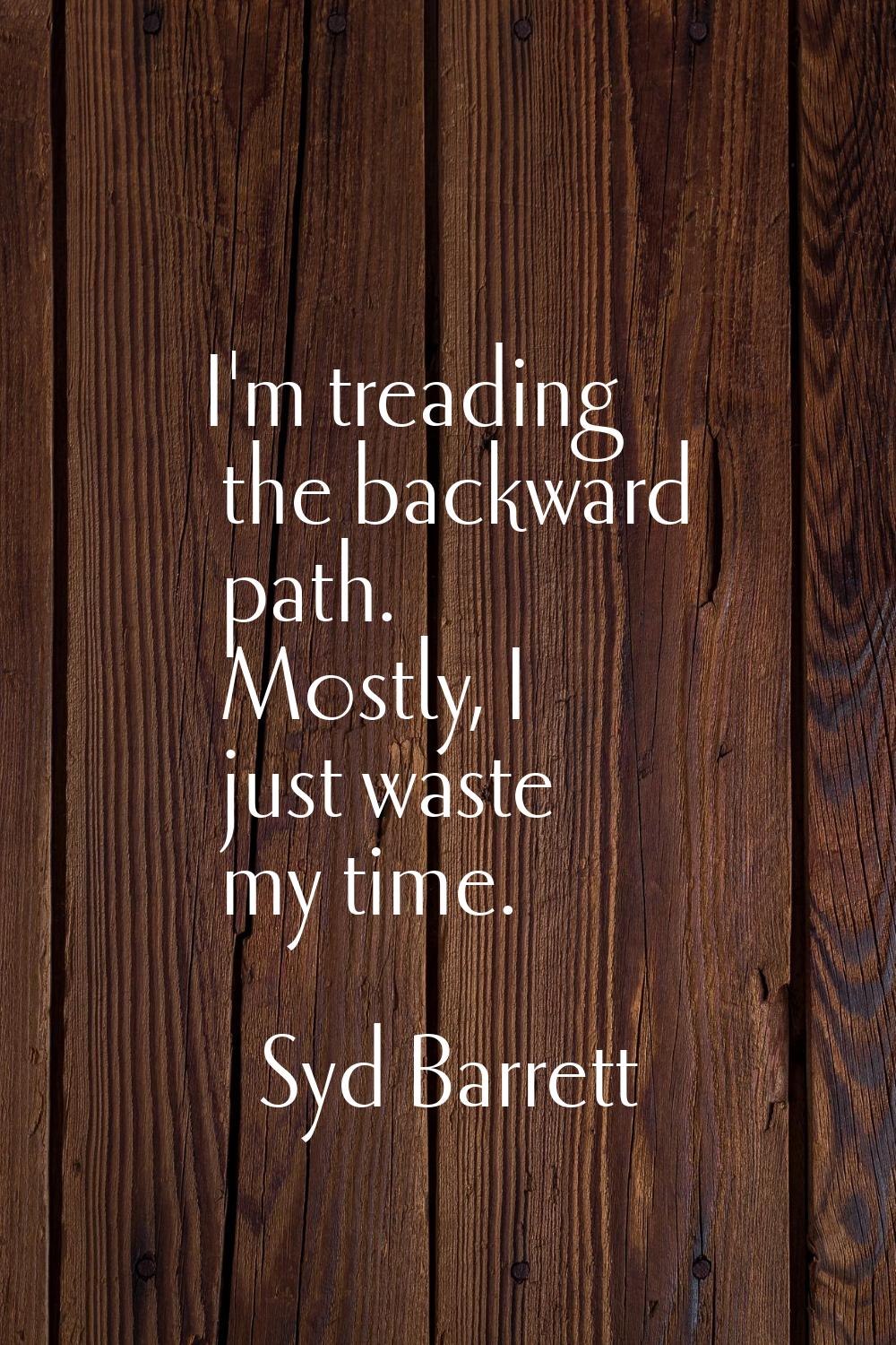 I'm treading the backward path. Mostly, I just waste my time.