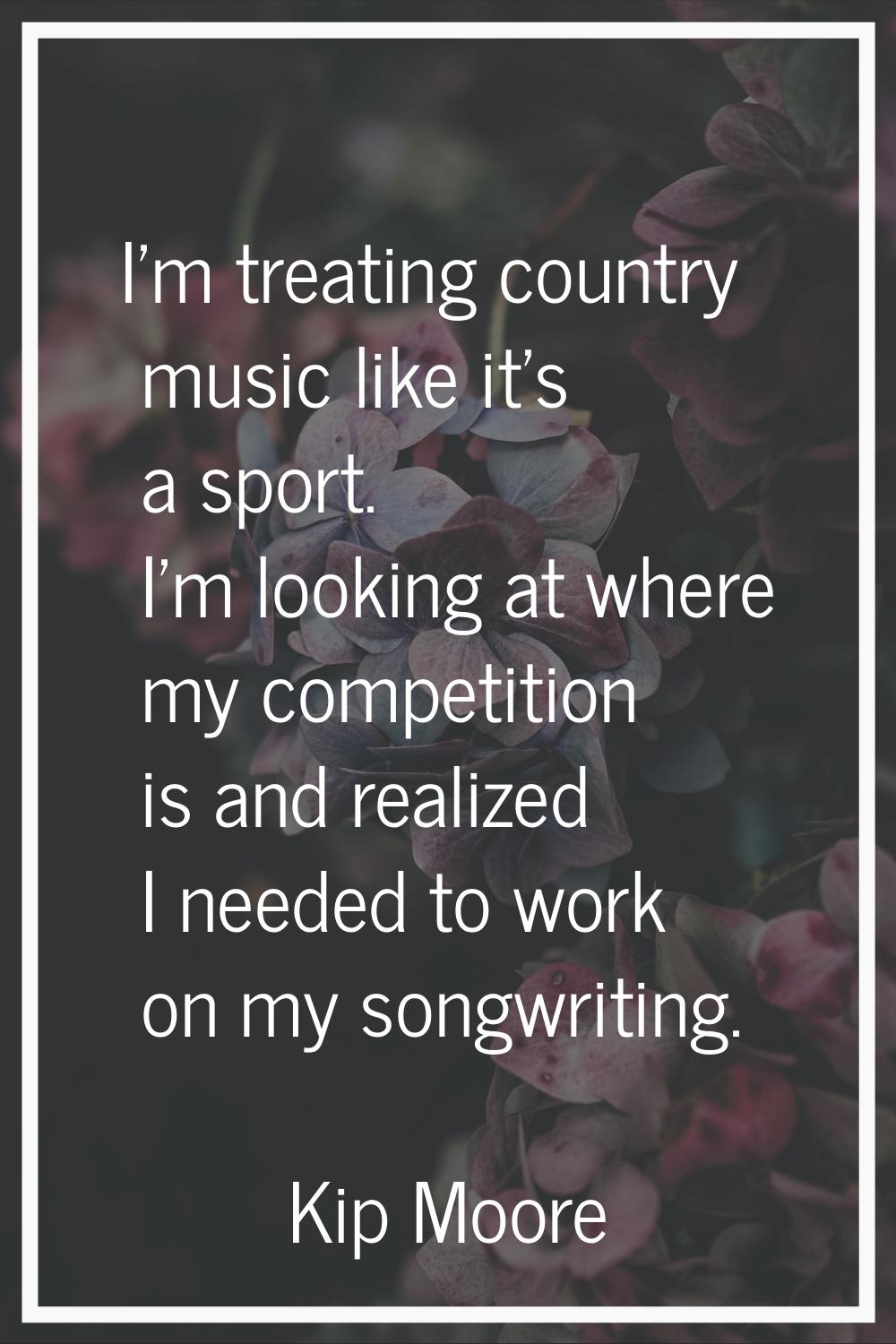 I'm treating country music like it's a sport. I'm looking at where my competition is and realized I