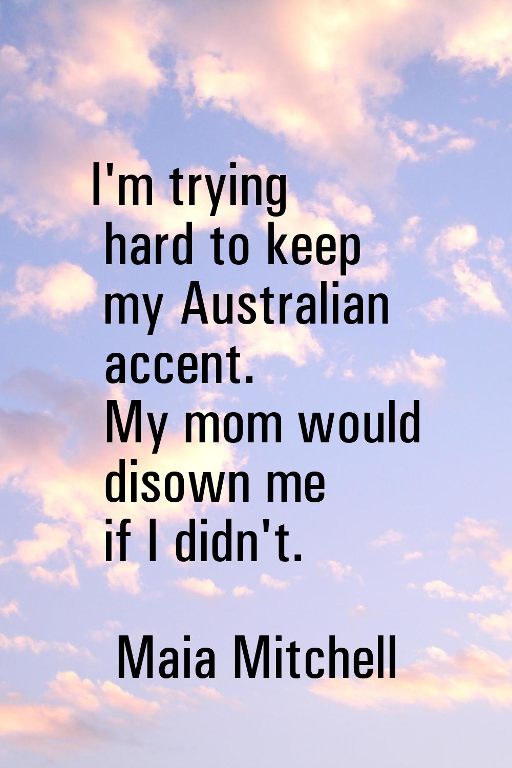 I'm trying hard to keep my Australian accent. My mom would disown me if I didn't.