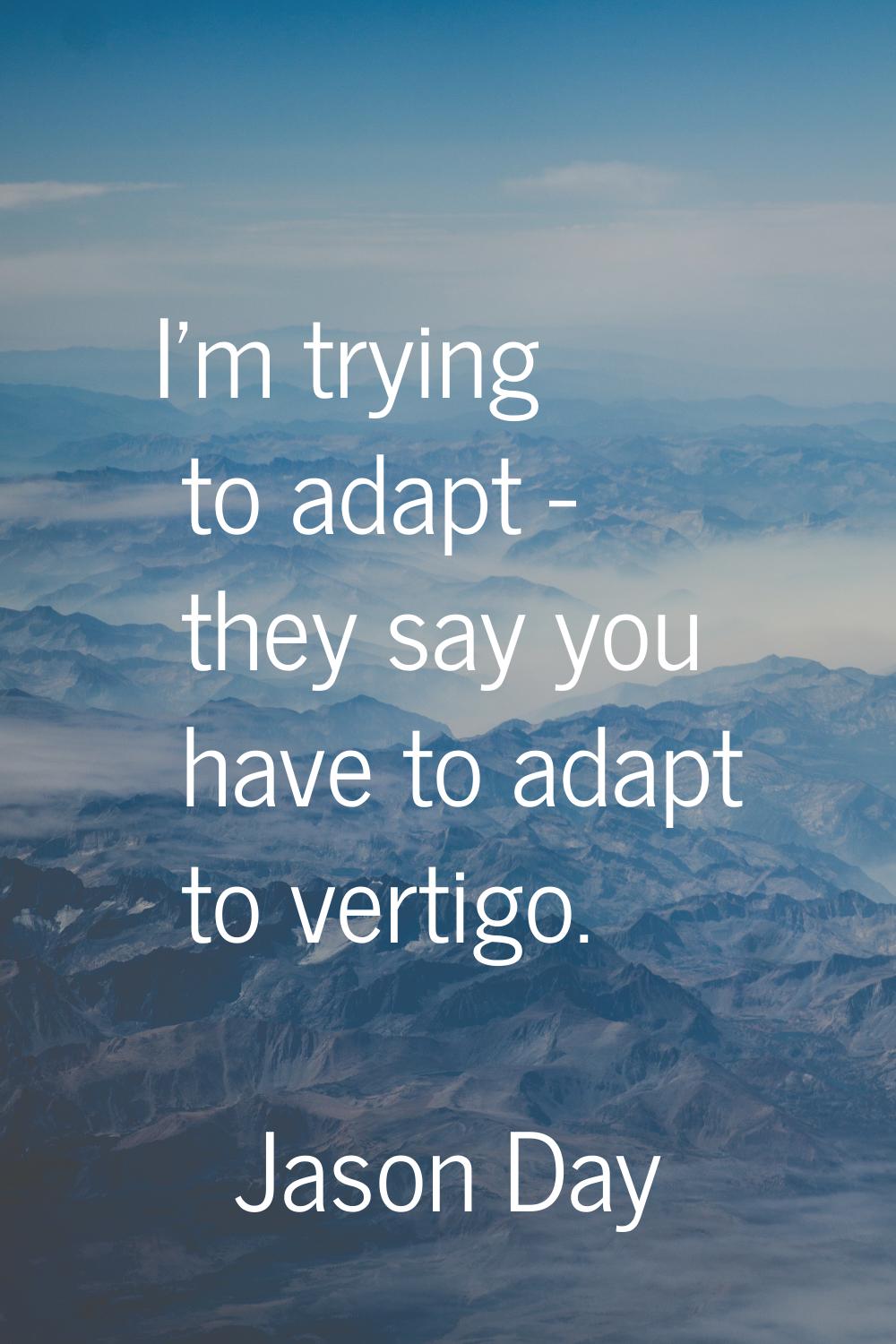 I'm trying to adapt - they say you have to adapt to vertigo.