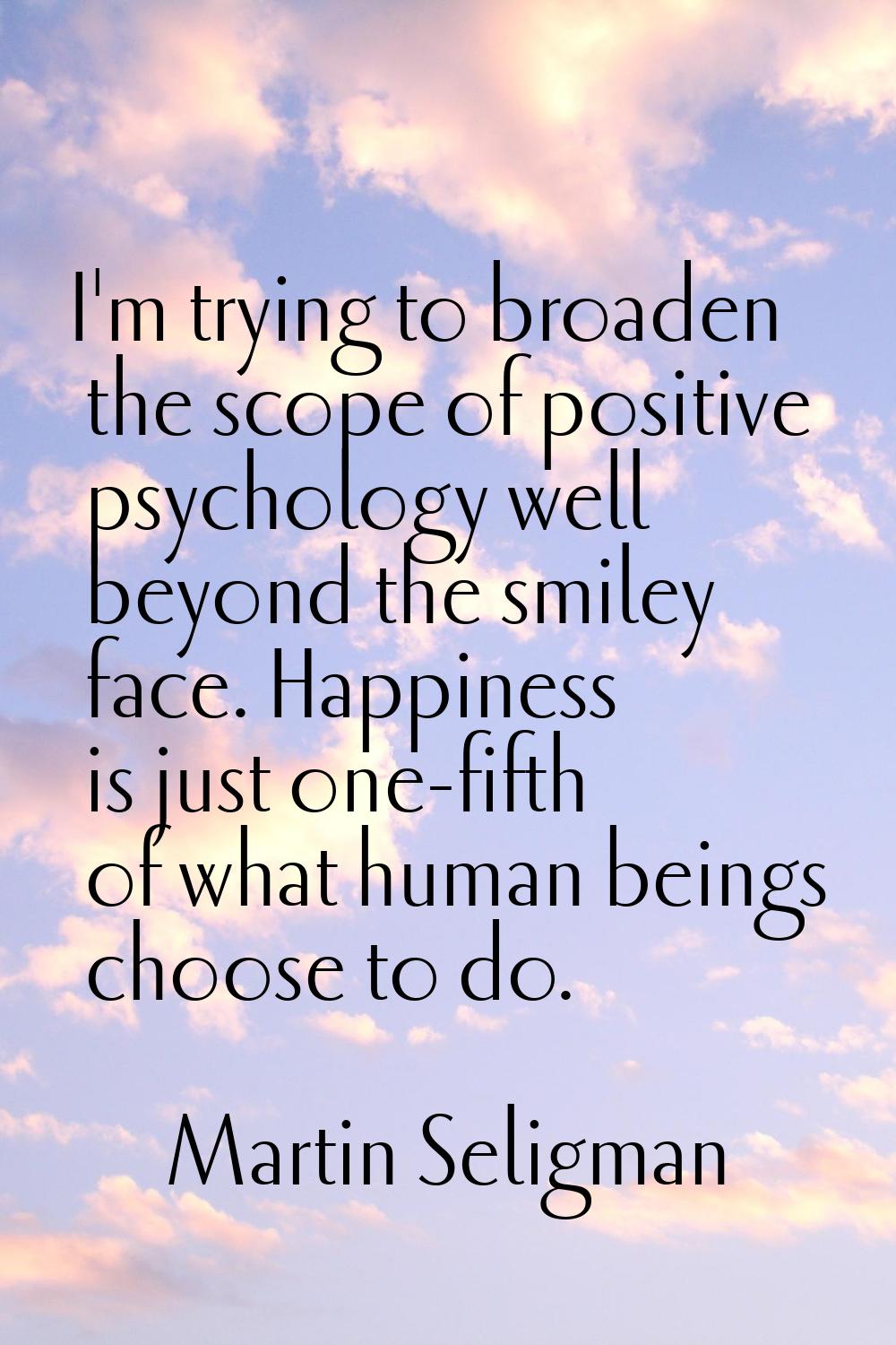 I'm trying to broaden the scope of positive psychology well beyond the smiley face. Happiness is ju