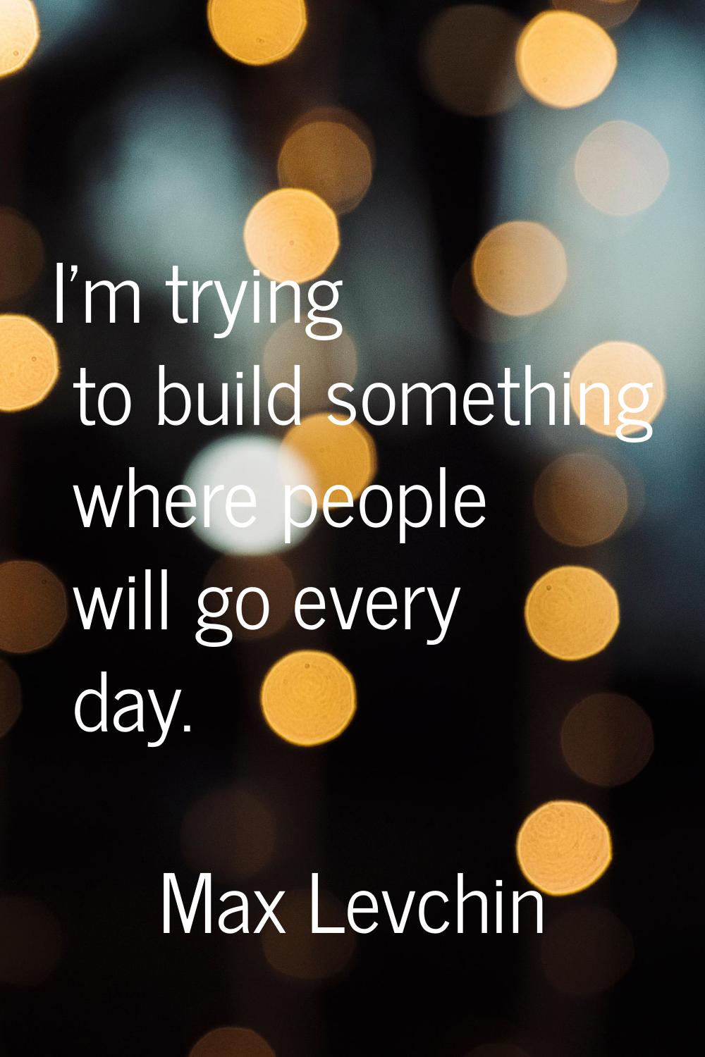 I'm trying to build something where people will go every day.