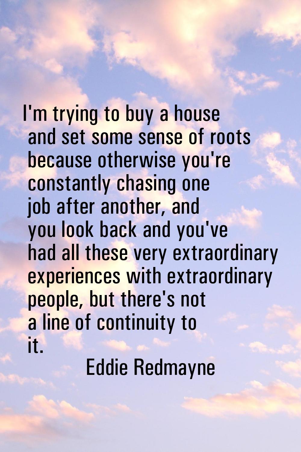 I'm trying to buy a house and set some sense of roots because otherwise you're constantly chasing o