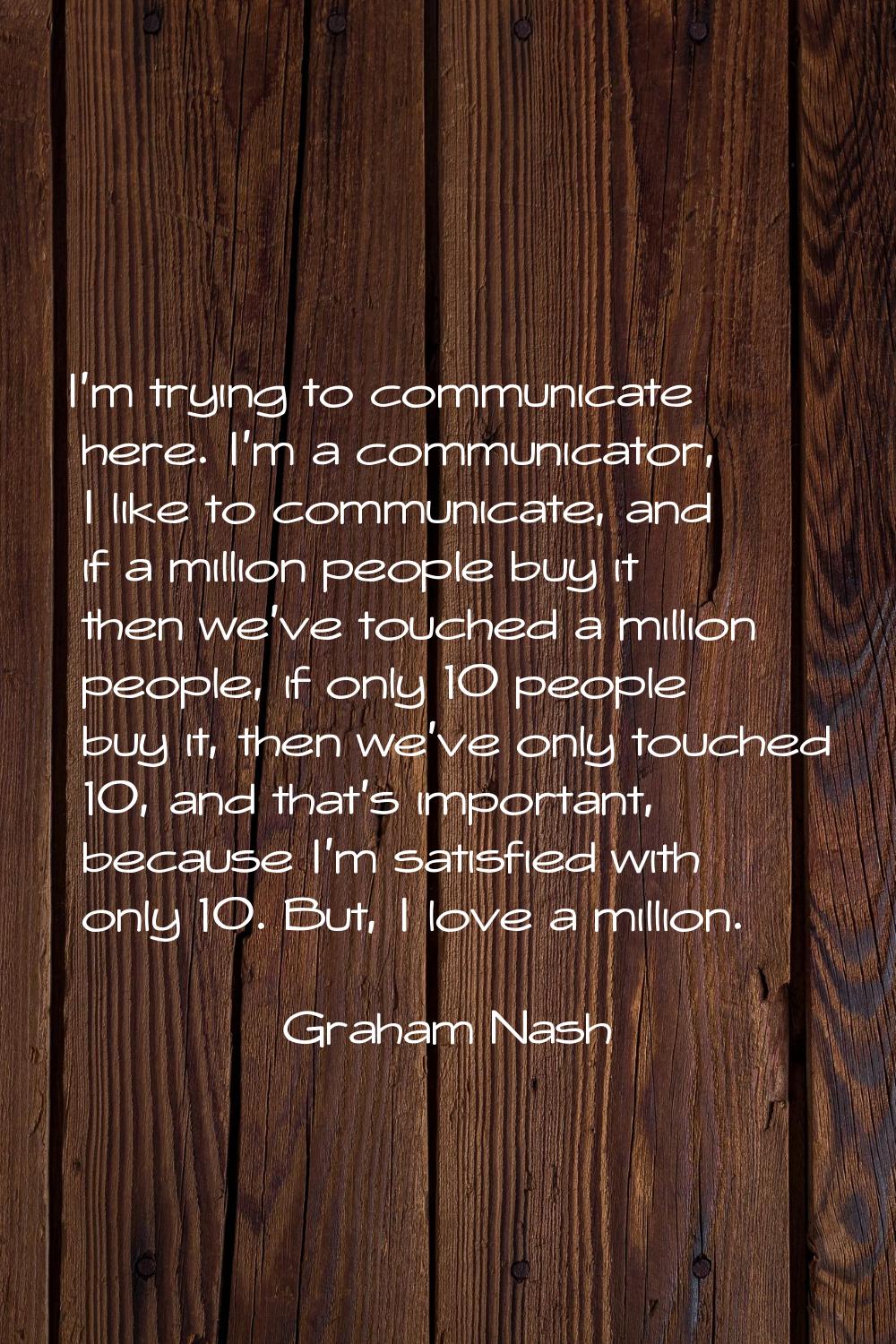 I'm trying to communicate here. I'm a communicator, I like to communicate, and if a million people 