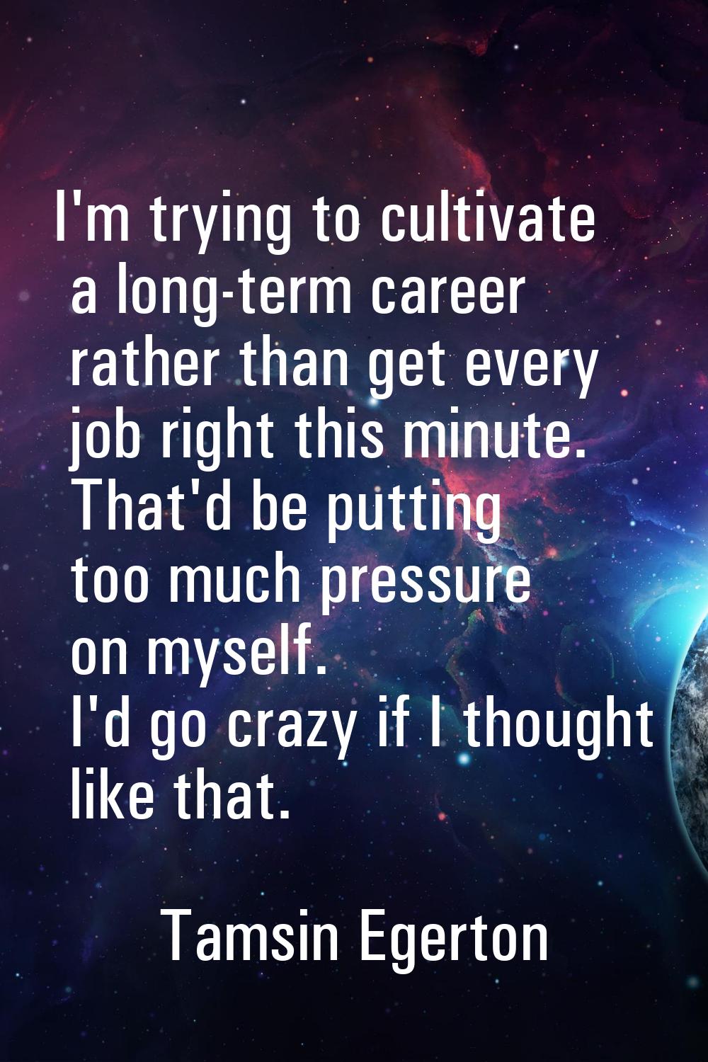 I'm trying to cultivate a long-term career rather than get every job right this minute. That'd be p