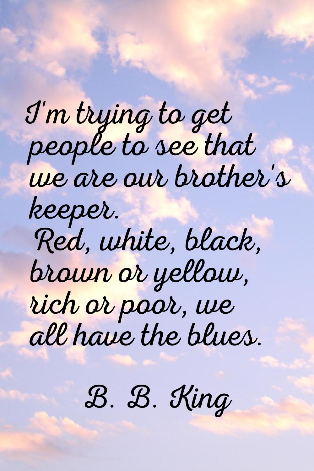 I'm trying to get people to see that we are our brother's keeper. Red, white, black, brown or yello