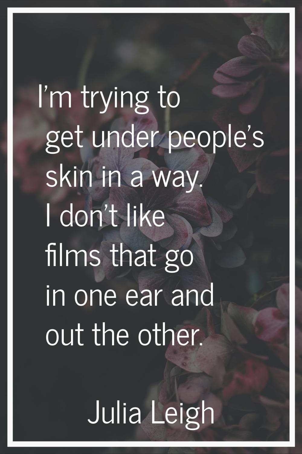 I'm trying to get under people's skin in a way. I don't like films that go in one ear and out the o