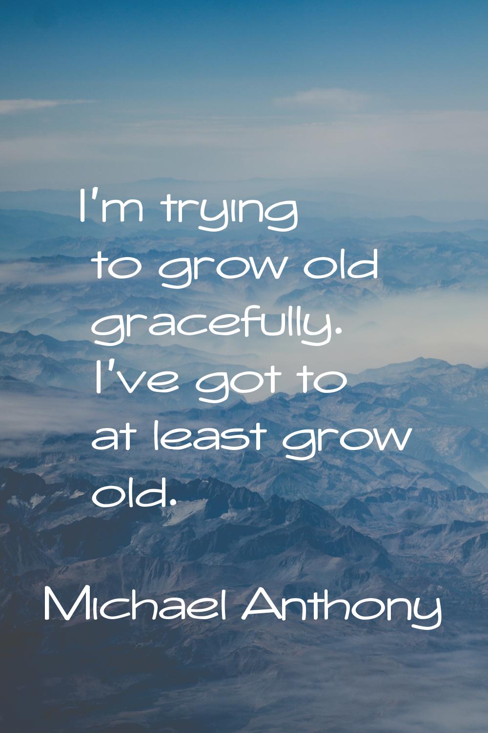 I'm trying to grow old gracefully. I've got to at least grow old.