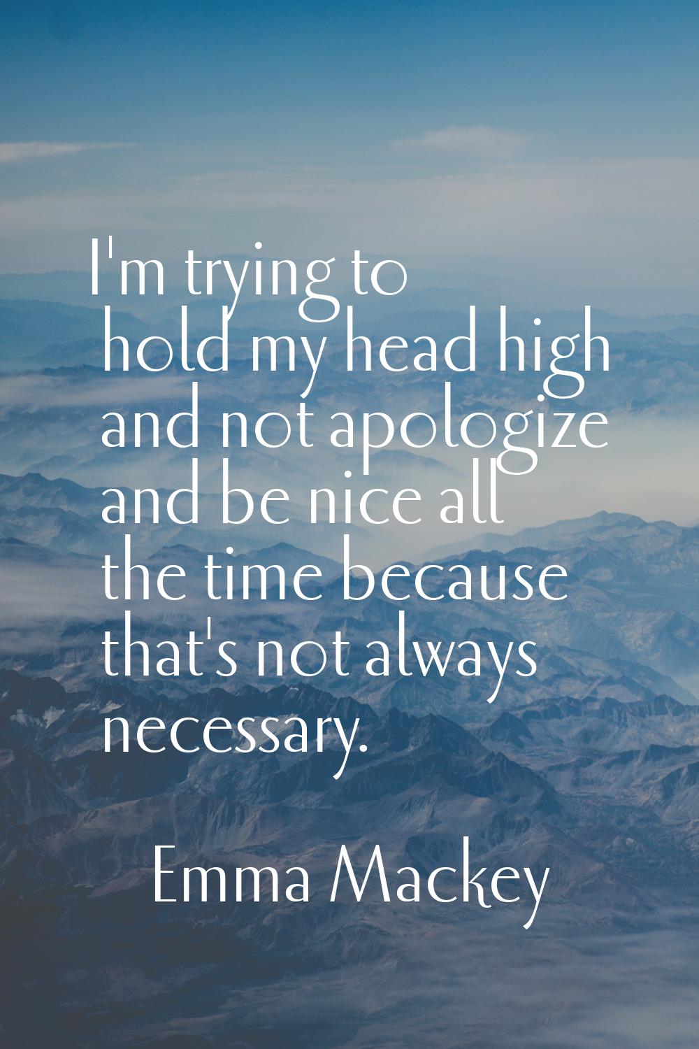 I'm trying to hold my head high and not apologize and be nice all the time because that's not alway
