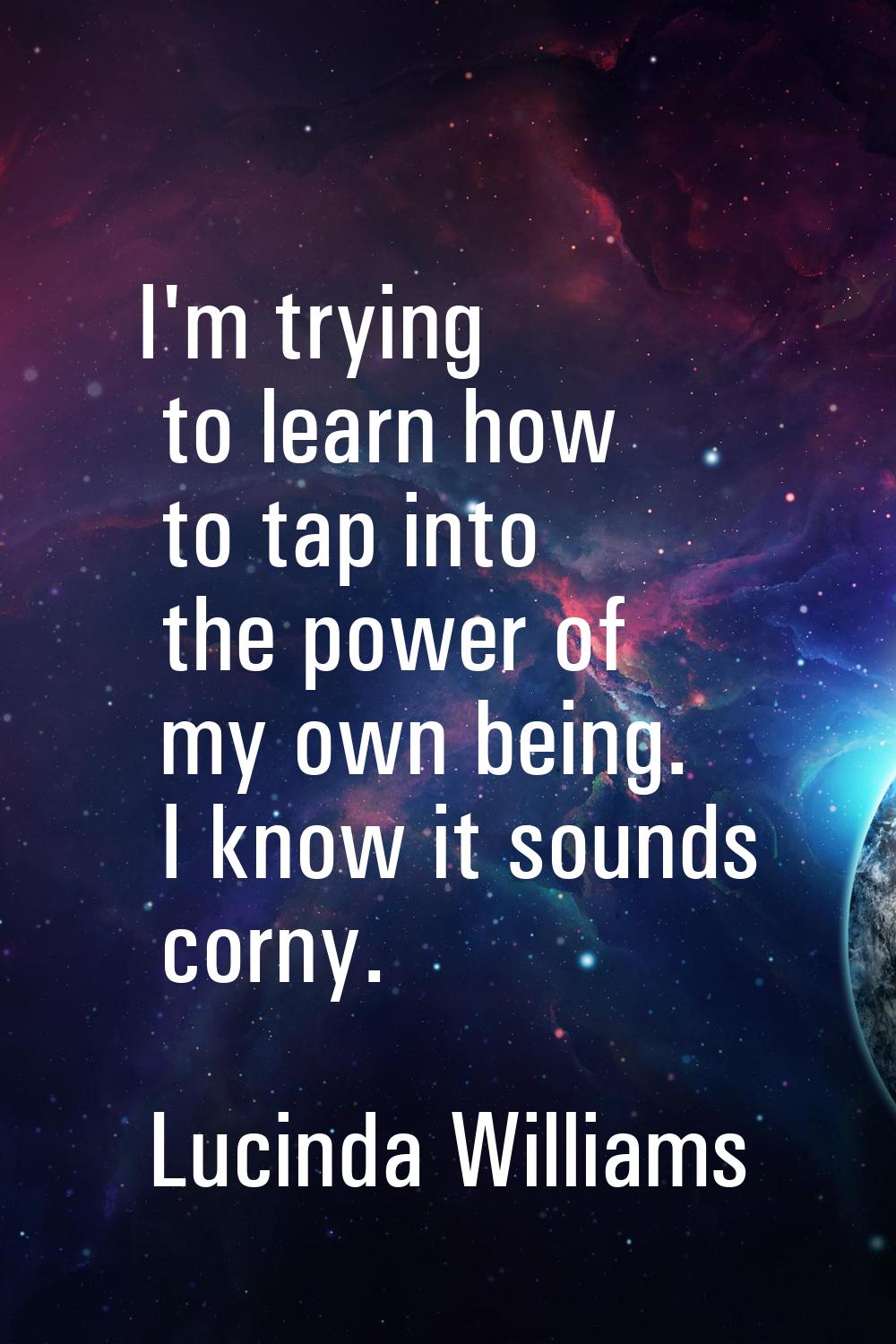 I'm trying to learn how to tap into the power of my own being. I know it sounds corny.