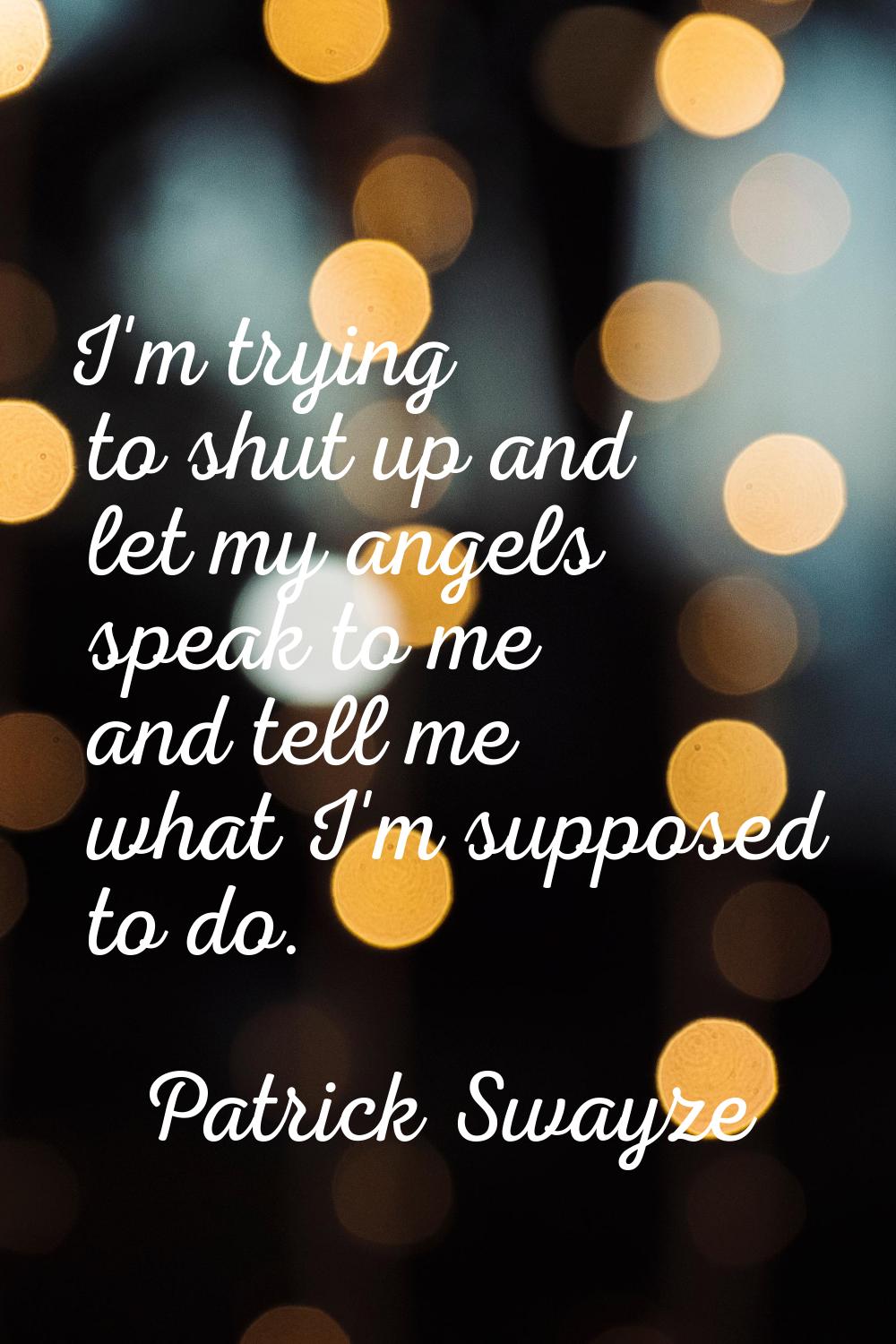 I'm trying to shut up and let my angels speak to me and tell me what I'm supposed to do.