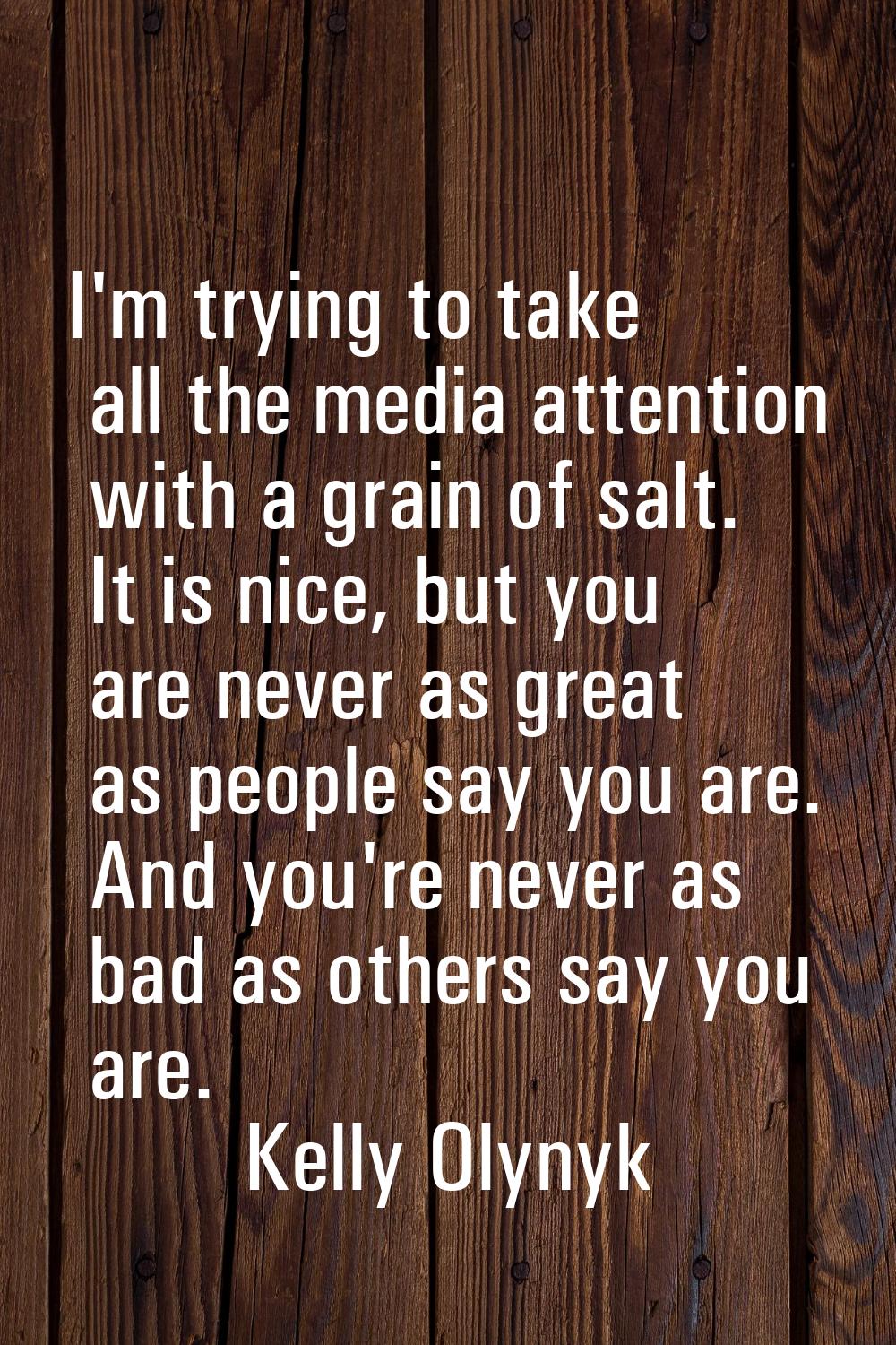 I'm trying to take all the media attention with a grain of salt. It is nice, but you are never as g