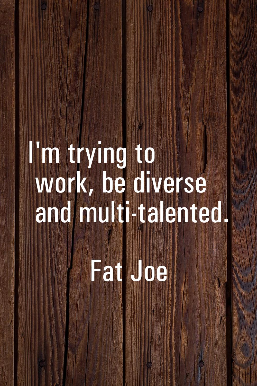 I'm trying to work, be diverse and multi-talented.