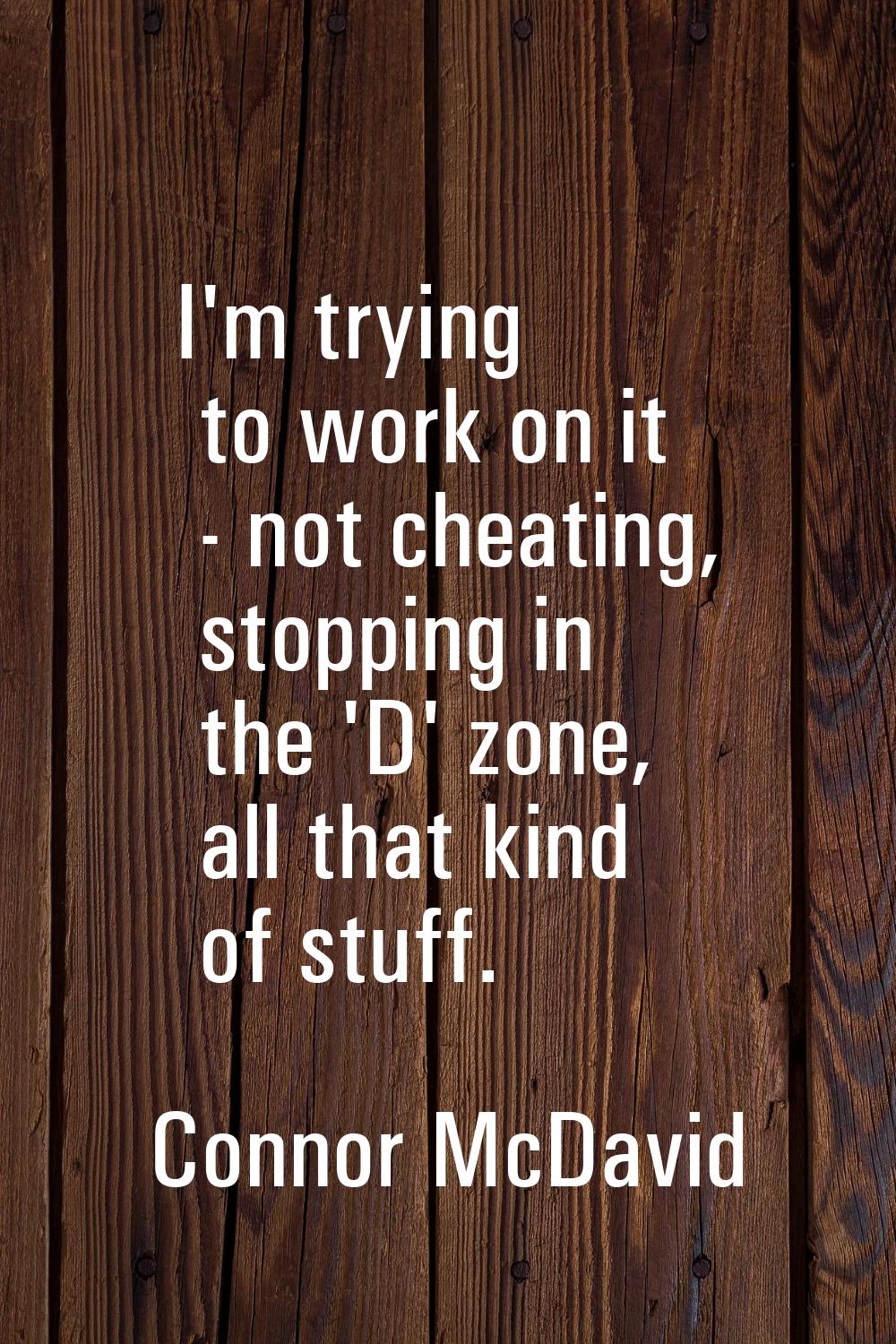 I'm trying to work on it - not cheating, stopping in the 'D' zone, all that kind of stuff.