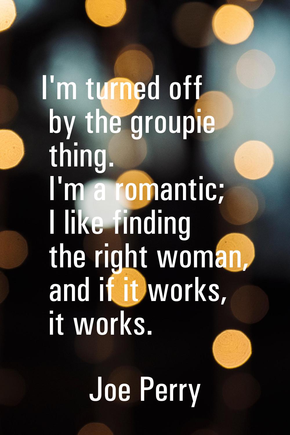 I'm turned off by the groupie thing. I'm a romantic; I like finding the right woman, and if it work