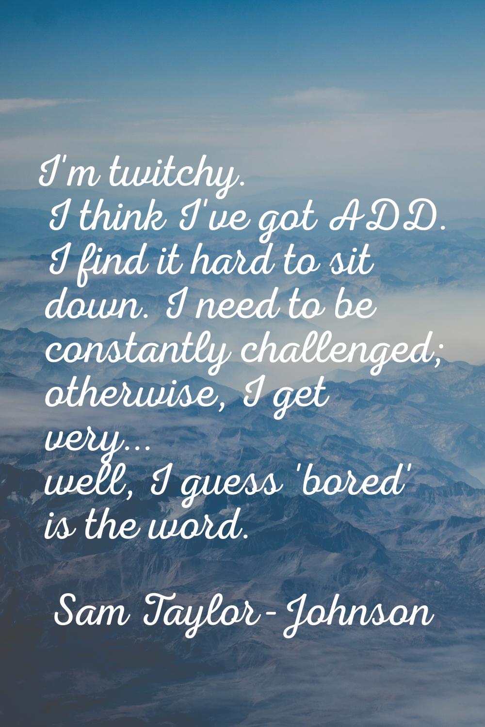 I'm twitchy. I think I've got ADD. I find it hard to sit down. I need to be constantly challenged; 