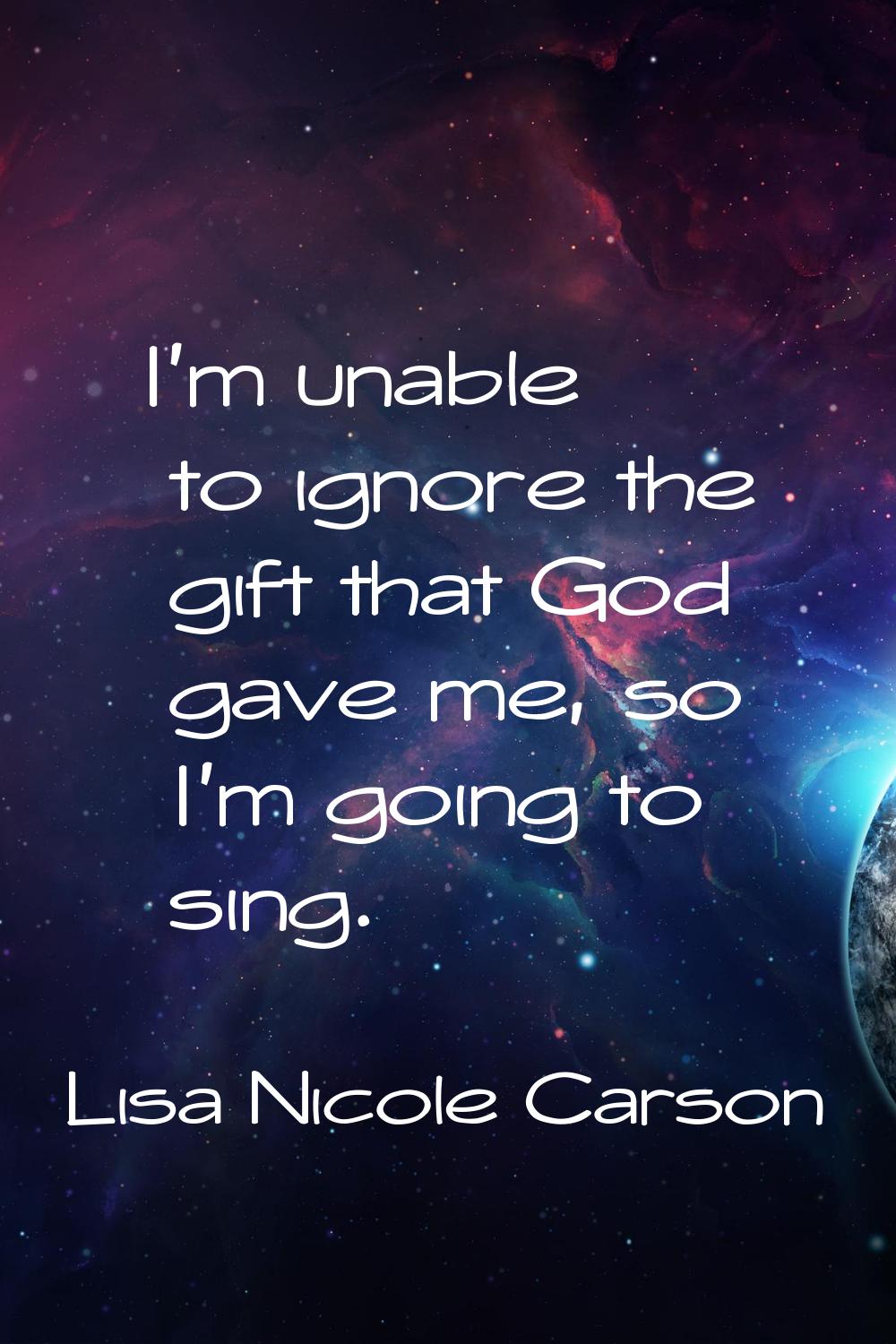 I'm unable to ignore the gift that God gave me, so I'm going to sing.