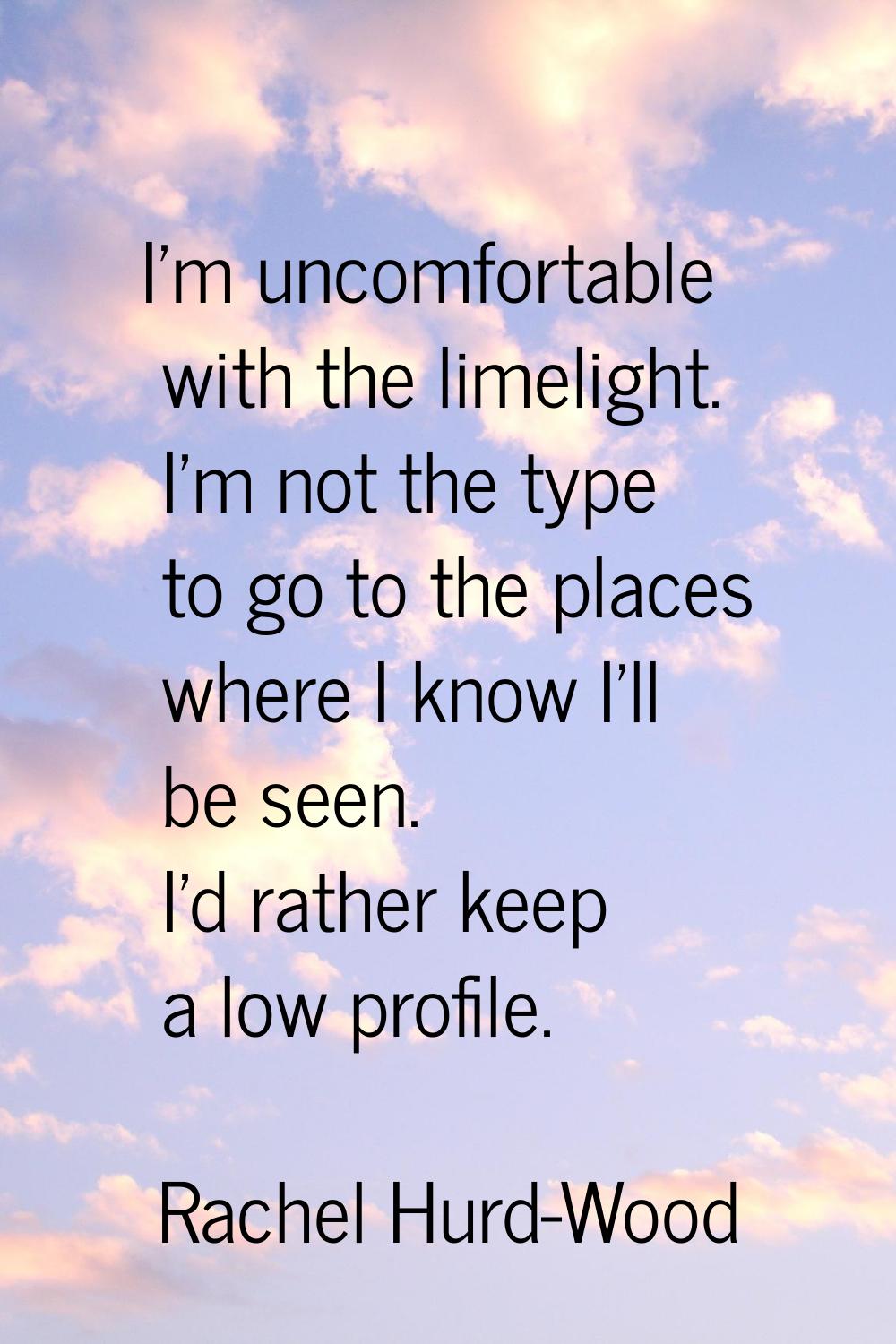 I'm uncomfortable with the limelight. I'm not the type to go to the places where I know I'll be see
