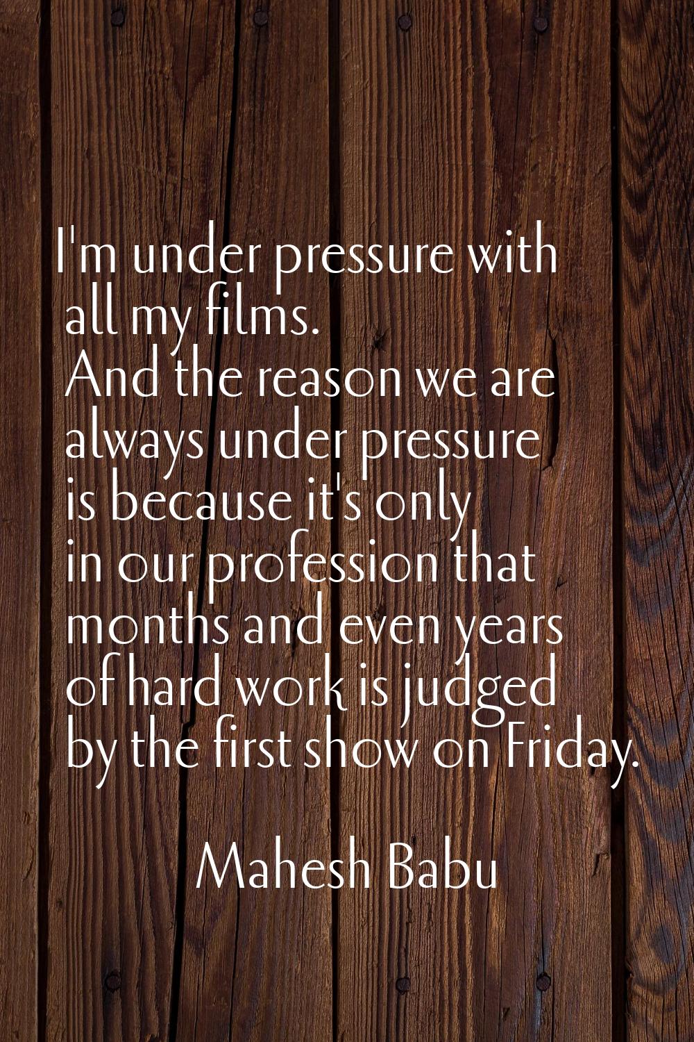 I'm under pressure with all my films. And the reason we are always under pressure is because it's o