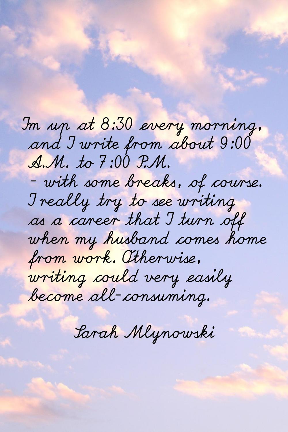 I'm up at 8:30 every morning, and I write from about 9:00 A.M. to 7:00 P.M. - with some breaks, of 
