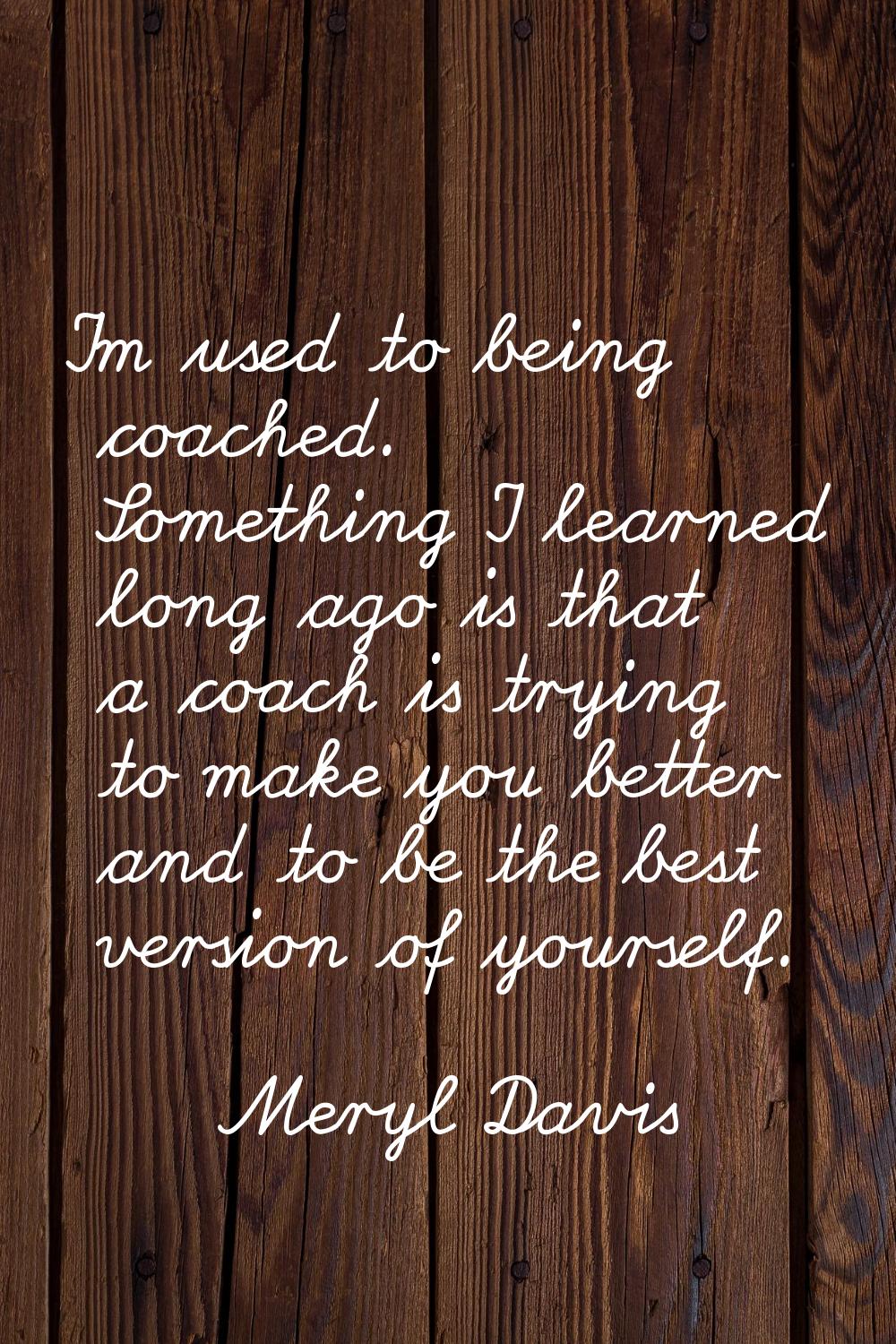 I'm used to being coached. Something I learned long ago is that a coach is trying to make you bette