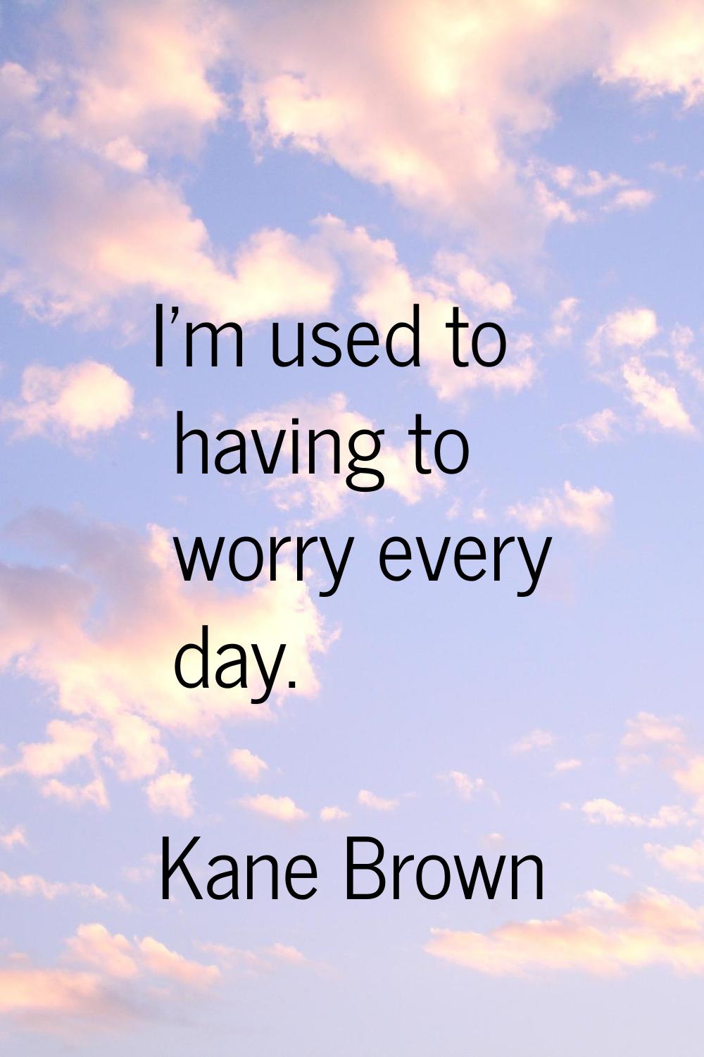 I'm used to having to worry every day.