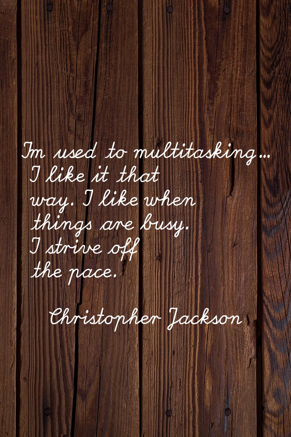 I'm used to multitasking... I like it that way. I like when things are busy. I strive off the pace.