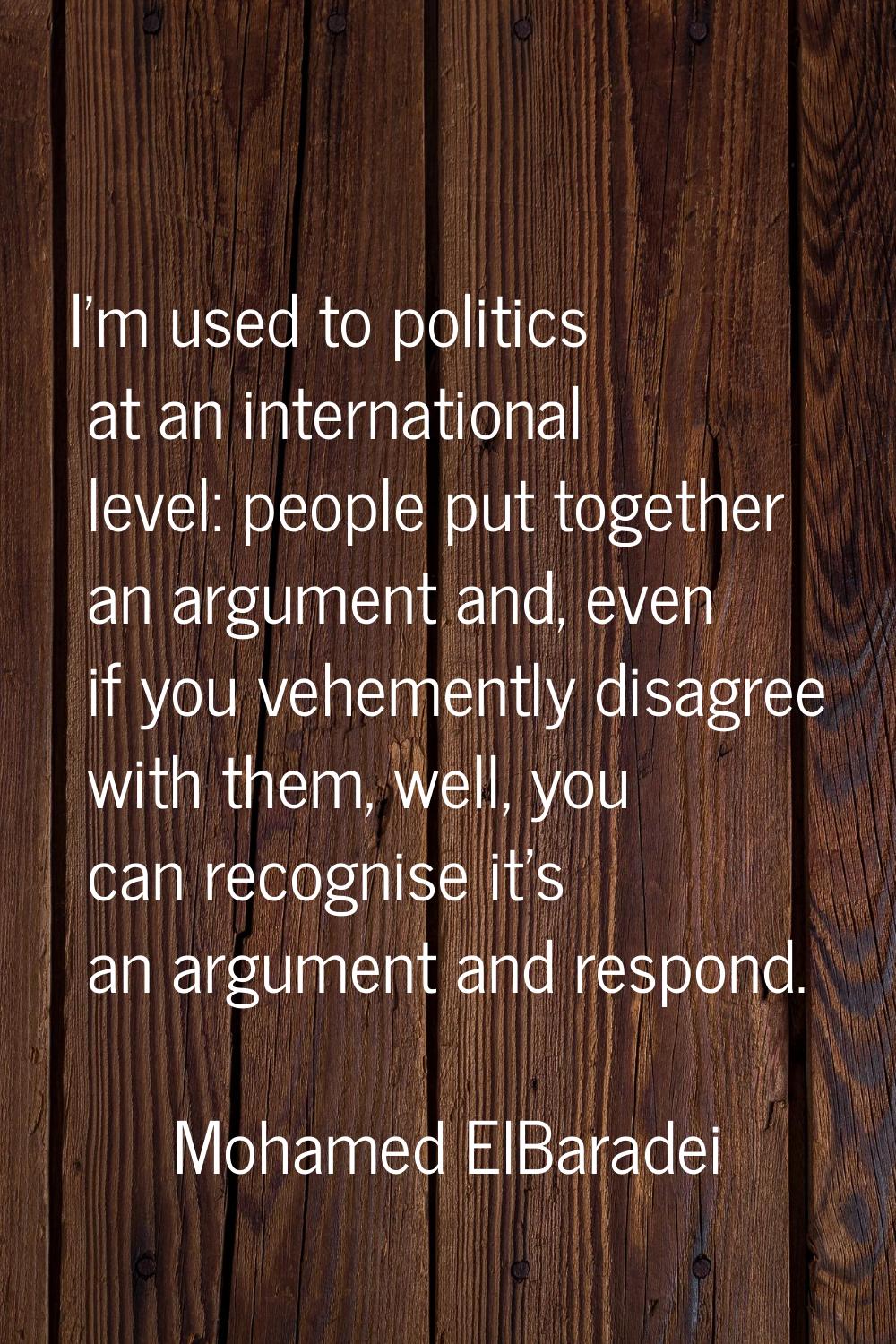 I'm used to politics at an international level: people put together an argument and, even if you ve