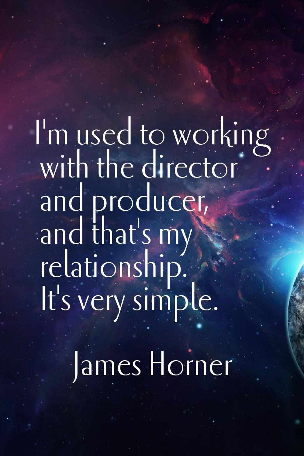 I'm used to working with the director and producer, and that's my relationship. It's very simple.