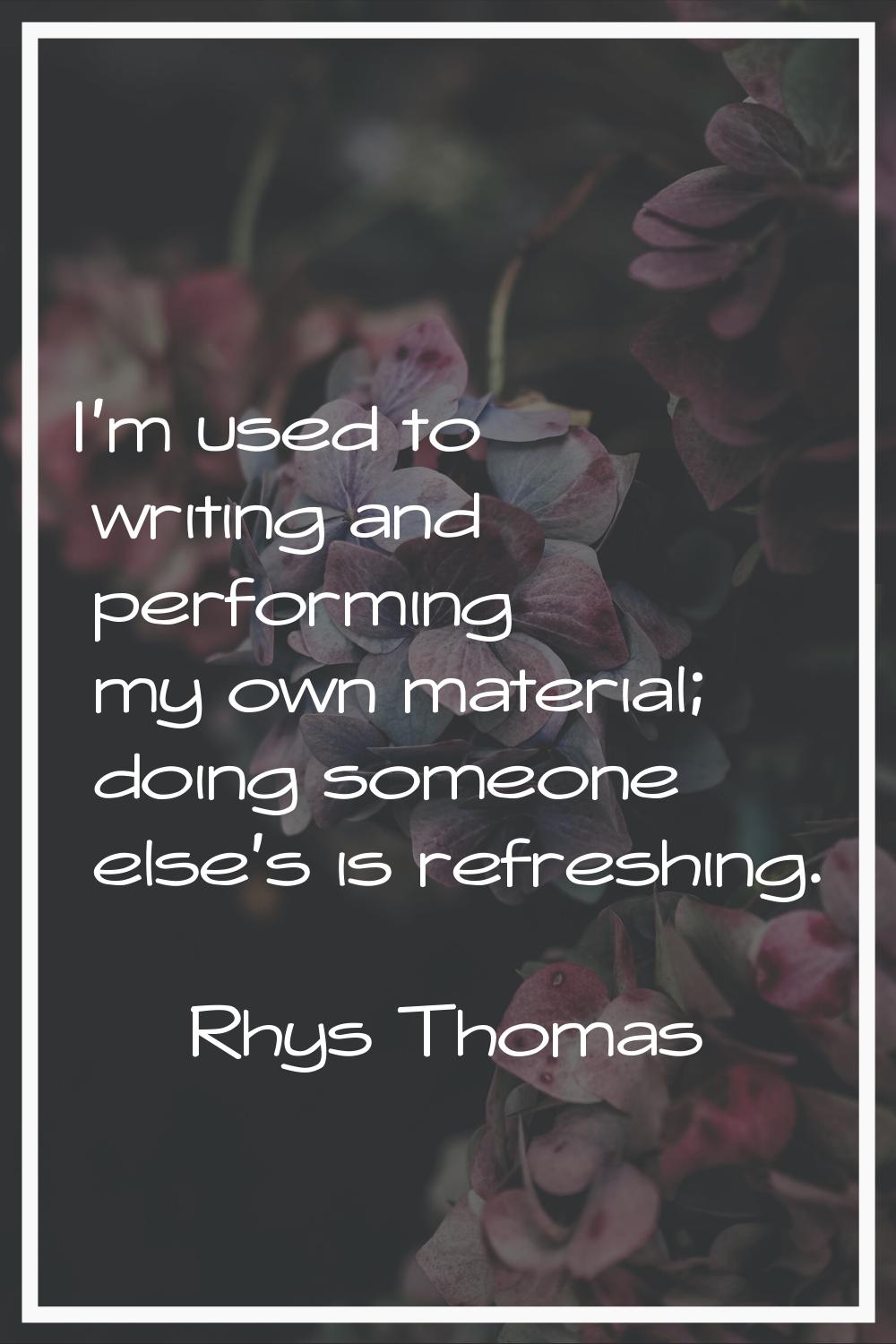 I'm used to writing and performing my own material; doing someone else's is refreshing.