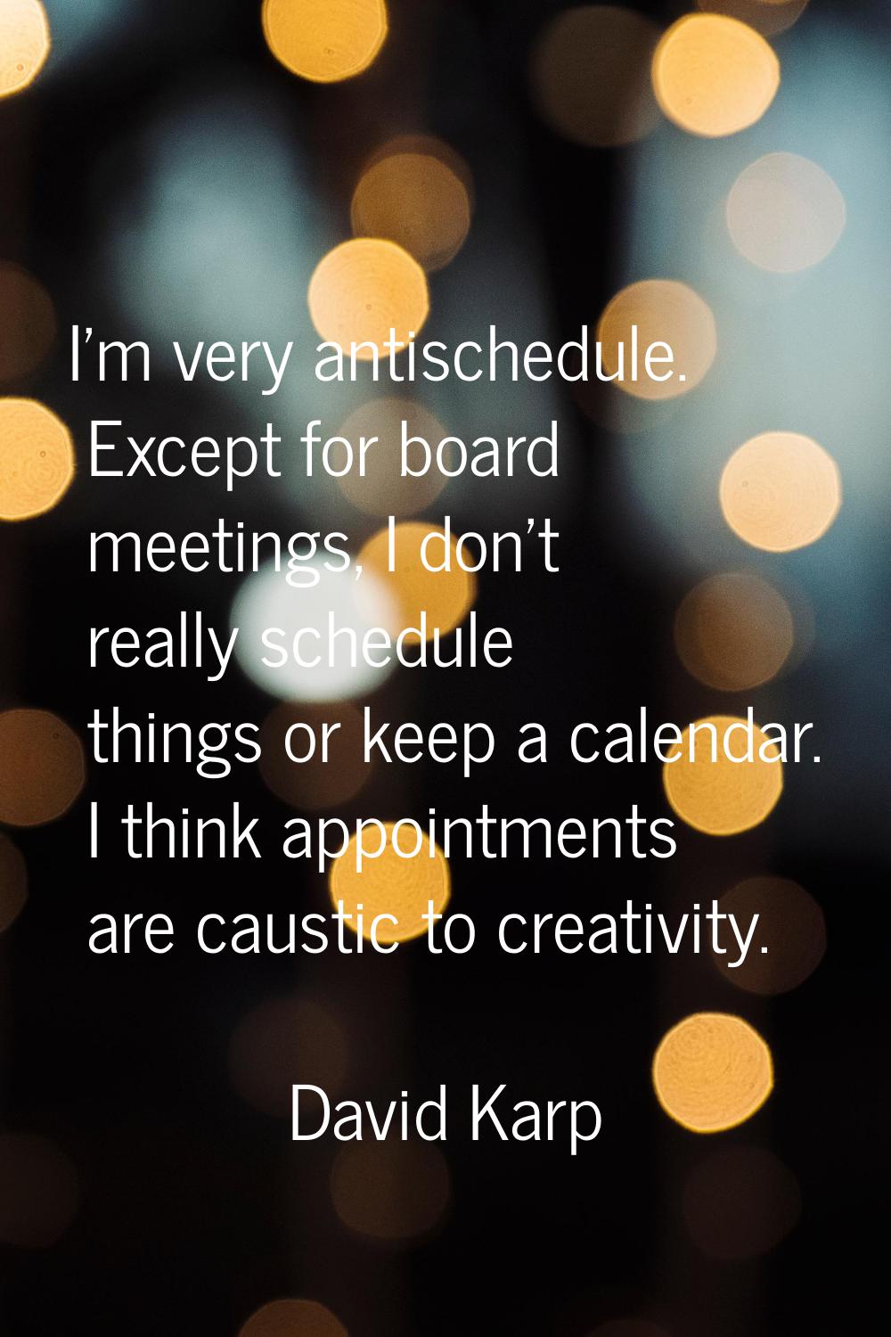 I'm very antischedule. Except for board meetings, I don't really schedule things or keep a calendar