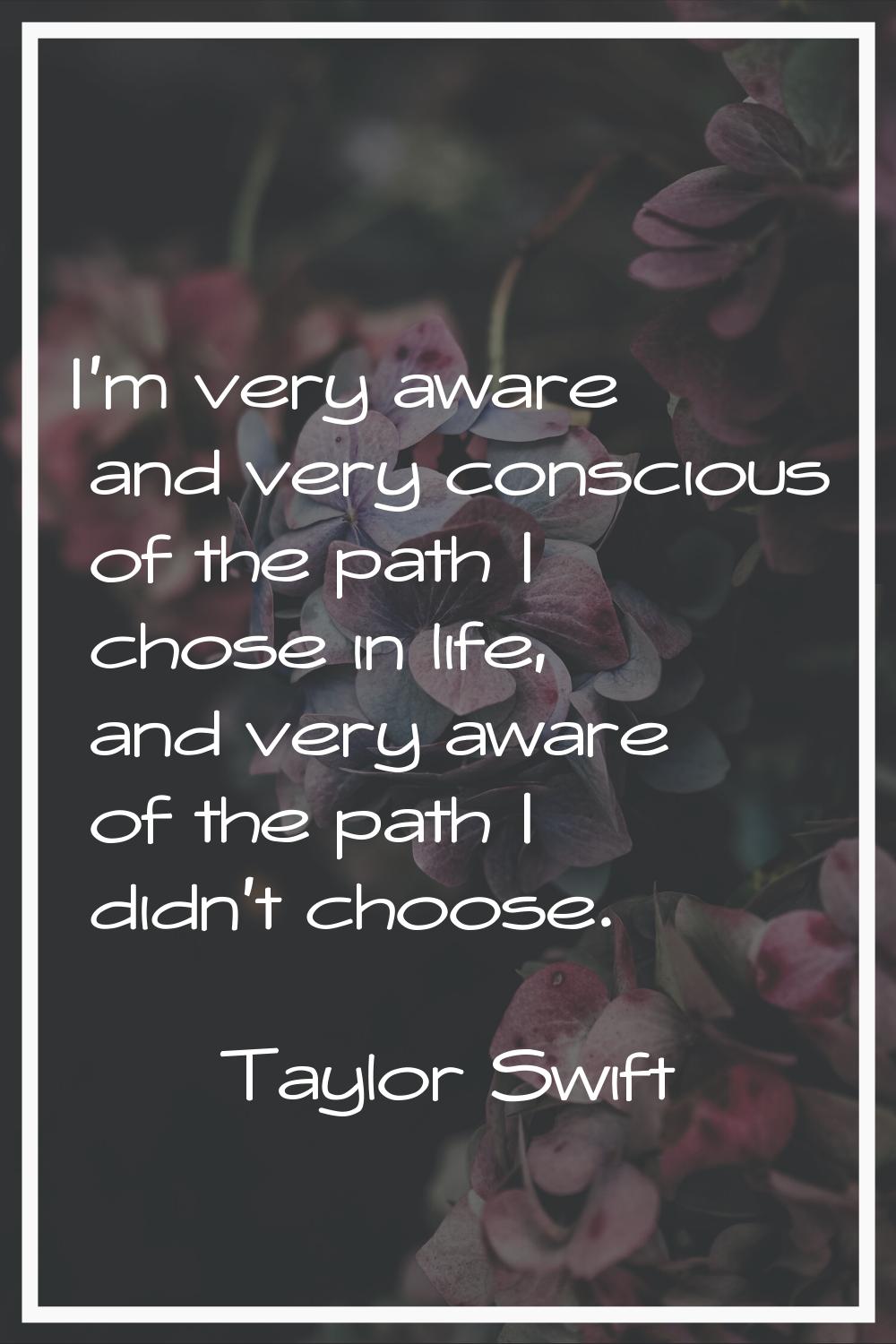 I'm very aware and very conscious of the path I chose in life, and very aware of the path I didn't 