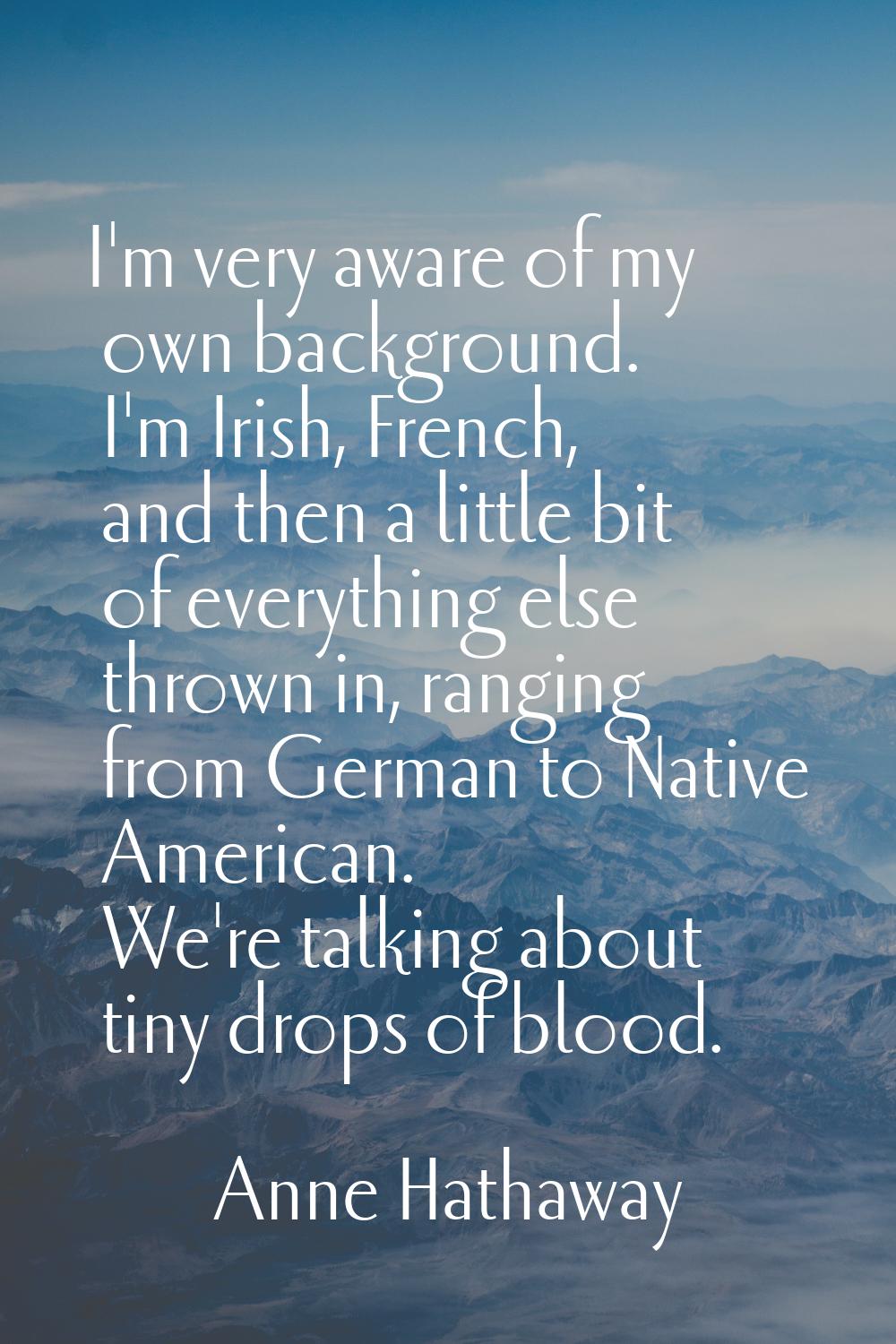 I'm very aware of my own background. I'm Irish, French, and then a little bit of everything else th