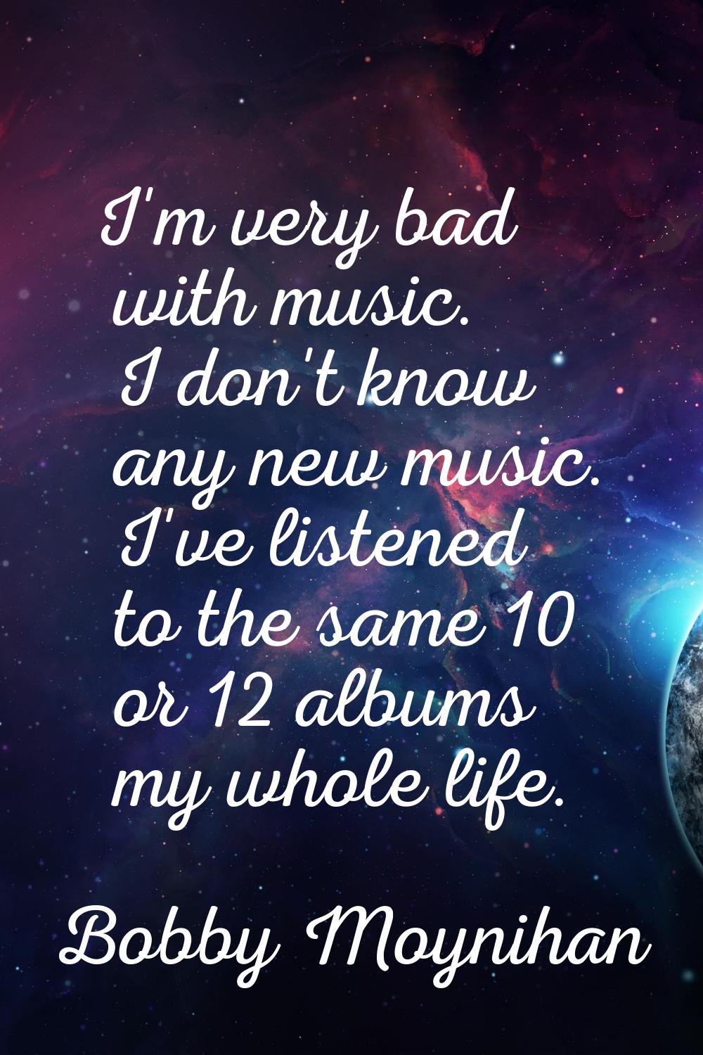 I'm very bad with music. I don't know any new music. I've listened to the same 10 or 12 albums my w