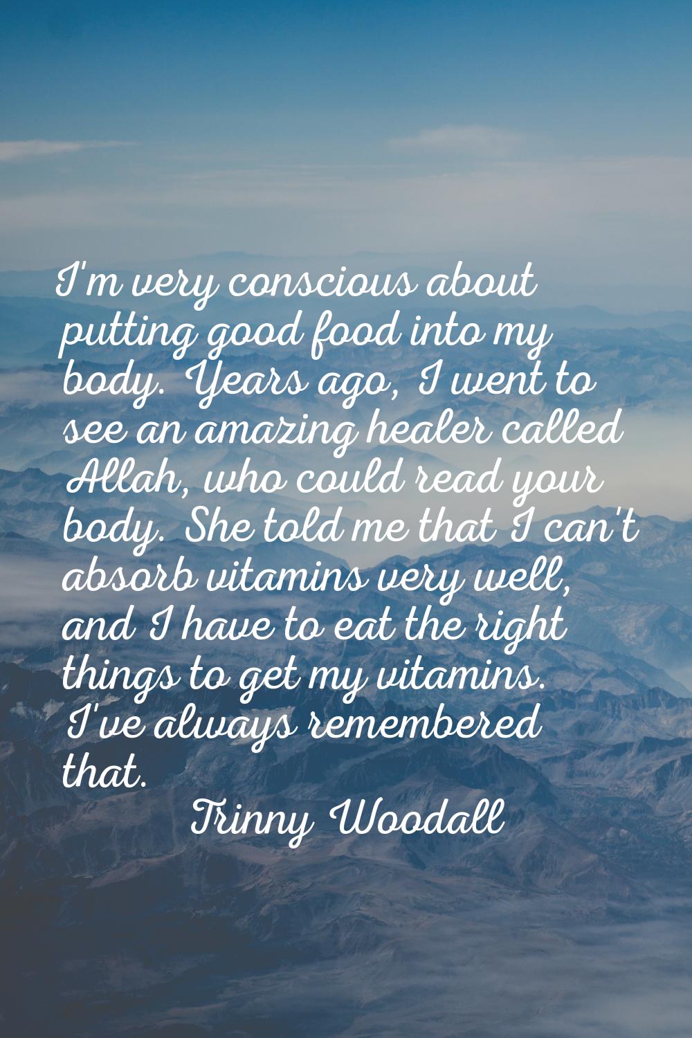 I'm very conscious about putting good food into my body. Years ago, I went to see an amazing healer