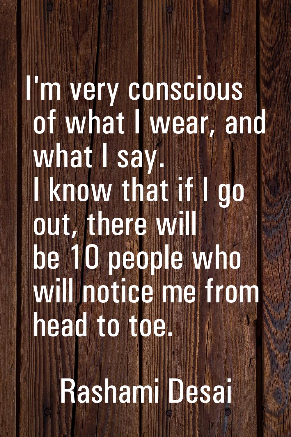 I'm very conscious of what I wear, and what I say. I know that if I go out, there will be 10 people