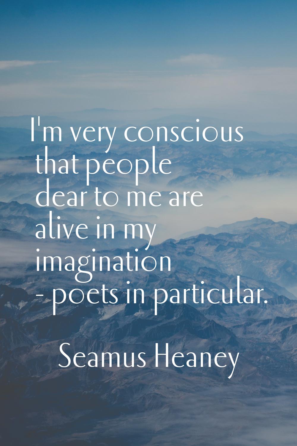I'm very conscious that people dear to me are alive in my imagination - poets in particular.