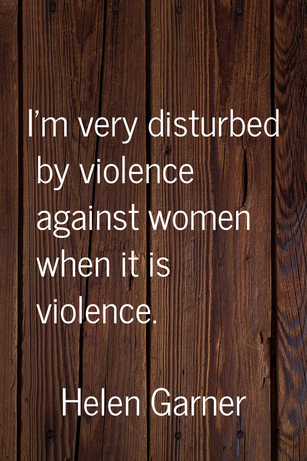 I'm very disturbed by violence against women when it is violence.