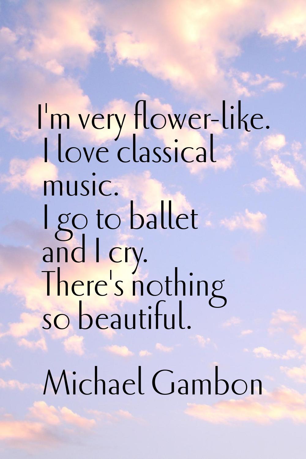 I'm very flower-like. I love classical music. I go to ballet and I cry. There's nothing so beautifu